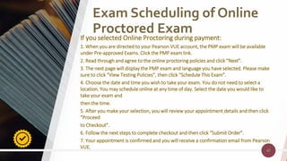 47
47
Exam Scheduling of Online
Proctored Exam
If you selected Online Proctoring during payment:
1. When you are directed to your Pearson VUE account, the PMP exam will be available
under Pre-approved Exams. Click the PMP exam link.
2. Read through and agree to the online proctoring policies and click “Next”.
3. The next page will display the PMP exam and language you have selected. Please make
sure to click “View Testing Policies”, then click “Schedule This Exam”.
4. Choose the date and time you wish to take your exam. You do not need to select a
location. You may schedule online at any time of day. Select the date you would like to
take your exam and
then the time.
5. After you make your selection, you will review your appointment details and then click
“Proceed
to Checkout”.
6. Follow the next steps to complete checkout and then click “Submit Order”.
7. Your appointment is confirmed and you will receive a confirmation email from Pearson
VUE.
 