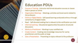 62
Education PDUs
62
• Course or Training - Instructor-led formal education courses or classes
held in-person or online
• Organization Meetings - Meetings, activities and local events related to
the profession
• Online or Digital Media - Self-paced learning conducted online or through
varied forms of digital media
• Read - Self-directed reading that is relevant to the certification you hold
• Informal Learning - Educational opportunities focused on structured
discussions
• Work as a Practitioner - Working in your certified role
• Create Content - Creating new knowledge resources for use by
practitioners and the public at large
• Give a Presentation - Presenting on topics relevant to the profession
 