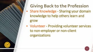 63
Giving Back to the Profession
63
• Share Knowledge - Sharing your domain
knowledge to help others learn and
grow
• Volunteer - Providing volunteer services
to non-employer or non-client
organizations
 