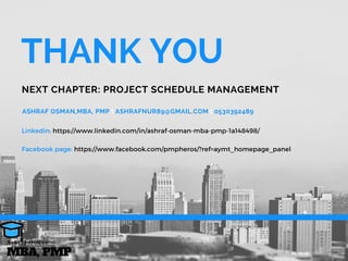 ASHRAF OSMAN,MBA, PMP I ASHRAFNUR89@GMAIL.COM I 0530392489
THANK YOU 
NEXT CHAPTER: PROJECT SCHEDULE MANAGEMENT
MBA, PMP
A s h r a f O s m a n
Linkedin: https://www.linkedin.com/in/ashraf-osman-mba-pmp-1a148498/
Facebook page: https://www.facebook.com/pmpheros/?ref=aymt_homepage_panel
 