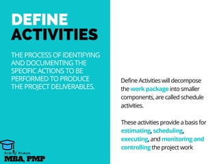 DEFINE
ACTIVITIES
THE PROCESS OF IDENTIFYING
AND DOCUMENTING THE
SPECIFIC ACTIONS TO BE
PERFORMED TO PRODUCE
THE PROJECT DELIVERABLES.
Define Activities will decompose
the work package into smaller
components, are called schedule
activities.
These activities provide a basis for
estimating, scheduling,
executing, and monitoring and
controlling the project work
MBA, PMP
A s h r a f O s m a n
 