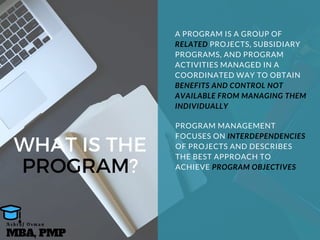 WHAT IS THE
PROGRAM?
A PROGRAM IS A GROUP OF
RELATED PROJECTS, SUBSIDIARY
PROGRAMS, AND PROGRAM
ACTIVITIES MANAGED IN A
COORDINATED WAY TO OBTAIN
BENEFITS AND CONTROL NOT
AVAILABLE FROM MANAGING THEM
INDIVIDUALLY
PROGRAM MANAGEMENT
FOCUSES ON INTERDEPENDENCIES
OF PROJECTS AND DESCRIBES
THE BEST APPROACH TO
ACHIEVE PROGRAM OBJECTIVES
MBA, PMP
A s h r a f O s m a n
 