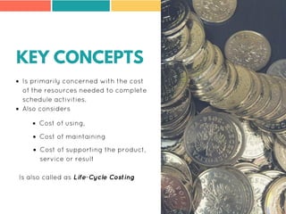KEY CONCEPTS
Is primarily concerned with the cost
of the resources needed to complete
schedule activities.
Also considers
Is also called as Life-Cycle Costing
Cost of using,
Cost of maintaining
Cost of supporting the product,
service or result
 