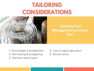 TAILORING
CONSIDERATIONS
1- Knowledge management
2- Estimating & budgeting
3- Earned value mgmt
4- Use of agile approach
5- Governance
Tailoring Cost
Management processes
like:
 