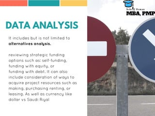 DATA ANALYSIS
It includes but is not limited to
alternatives analysis.
reviewing strategic funding
options such as: self-funding,
funding with equity, or
funding with debt. It can also
include consideration of ways to
acquire project resources such as
making, purchasing renting, or
leasing. As well as currency like
dollar vs Saudi Riyal
MBA, PMP
A s h r a f O s m a n
 