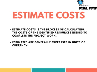 ESTIMATE COSTS
ESTIMATE COSTS IS THE PROCESS OF CALCULATING
THE COSTS OF THE IDENTIFIED RESOURCES NEEDED TO
COMPLETE THE PROJECT WORK.
ESTIMATES ARE GENERALLY EXPRESSED IN UNITS OF
CURRENCY
MBA, PMP
A s h r a f O s m a n
 