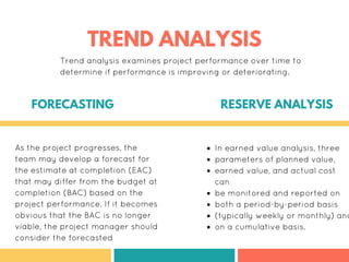 As the project progresses, the
team may develop a forecast for
the estimate at completion (EAC)
that may differ from the budget at
completion (BAC) based on the
project performance. If it becomes
obvious that the BAC is no longer
viable, the project manager should
consider the forecasted
In earned value analysis, three
parameters of planned value,
earned value, and actual cost
can
be monitored and reported on
both a period-by-period basis
(typically weekly or monthly) and
on a cumulative basis.
FORECASTING RESERVE ANALYSIS
TREND ANALYSIS
Trend analysis examines project performance over time to
determine if performance is improving or deteriorating.
 