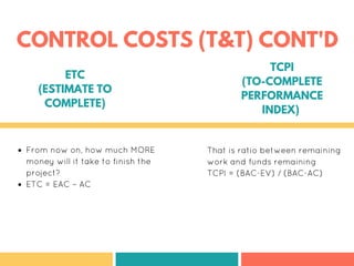 From now on, how much MORE
money will it take to finish the
project?
ETC = EAC – AC
That is ratio between remaining
work and funds remaining
TCPI = (BAC-EV) / (BAC-AC)
ETC
(ESTIMATE TO
COMPLETE)
TCPI
(TO-COMPLETE
PERFORMANCE
INDEX)
CONTROL COSTS (T&T) CONT'D
 