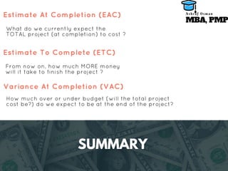 SUMMARY
What do we currently expect the
TOTAL project (at completion) to cost ?
Estimate At Completion (EAC)
From now on, how much MORE money
will it take to finish the project ?
Estimate To Complete (ETC)
How much over or under budget (will the total project
cost be?) do we expect to be at the end of the project?
Variance At Completion (VAC)
MBA, PMP
A s h r a f O s m a n
 