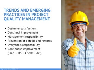 TRENDS AND EMERGING
PRACTICES IN PROJECT
QUALITY MANAGEMENT
Customer satisfaction
Continual improvement
Management responsibility
Prevention of defects and reworks
Everyone's responsibility
Continuous improvement             
(Plan – Do – Check – Act)
By: Ashraf Osman,MBA, PMP
 