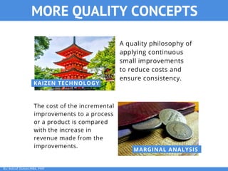 KAIZEN TECHNOLOGY
MARGINAL ANALYSIS
A quality philosophy of
applying continuous
small improvements
to reduce costs and
ensure consistency.
The cost of the incremental
improvements to a process
or a product is compared
with the increase in
revenue made from the
improvements.
MORE QUALITY CONCEPTS
By: Ashraf Osman,MBA, PMP
 