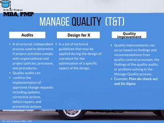 Manage Quality (T&T)
A structured, independent
process used to determine
if project activities comply
with organizational and
project policies, processes,
and procedures.
Quality audits can
 confirm the
implementation of
approved change requests
including updates,
corrective actions,
defect repairs, and
preventive actions.
Audits
Is a set of technical
guidelines that may be
applied during the design of
a product for the
optimization of a specific
aspect of the design.
Design for X
Quality improvements can
occur based on findings and
recommendations from
quality control processes, the
findings of the quality audits,
or problem-solving in the
Manage Quality process.
Example: Plan-do-check-act
and Six Sigma
Quality
improvement
By: Ashraf Osman,MBA, PMP
MBA, PMP
A s h r a f O s m a n
 