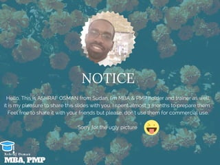 NOTICE
Hello, This is ASHRAF OSMAN from Sudan, I'm MBA & PMP holder and trainer as well.
it is my pleasure to share this slides with you. I spent almost 3 months to prepare them. 
Feel free to share it with your friends but please, don't use them for commercial use.
Sorry for the ugly picture 
MBA, PMP
A s h r a f O s m a n
 
