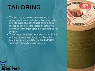 TAILORING
The appropriate project management
processes, inputs, tools, techniques, outputs,
and life cycle phases should be selected to
manage a project. This selection activity is
known as tailoring project management to the
project.
Tailoring is necessary because each project is
unique; not every process, tool, technique,
input, or output identified in the PMBOK®
Guide is required on every project
MBA, PMP
A s h r a f O s m a n
 