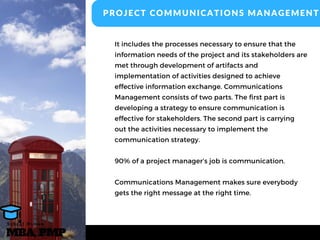 It includes the processes necessary to ensure that the
information needs of the project and its stakeholders are
met through development of artifacts and
implementation of activities designed to achieve
effective information exchange. Communications
Management consists of two parts. The first part is
developing a strategy to ensure communication is
effective for stakeholders. The second part is carrying
out the activities necessary to implement the
communication strategy.
90% of a project manager’s job is communication.
Communications Management makes sure everybody
gets the right message at the right time.
PROJECT COMMUNICATIONS MANAGEMENT
MBA, PMP
A s h r a f O s m a n
 