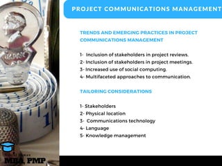 TRENDS AND EMERGING PRACTICES IN PROJECT
COMMUNICATIONS MANAGEMENT
1-  Inclusion of stakeholders in project reviews.
2- Inclusion of stakeholders in project meetings.
3- Increased use of social computing.
4- Multifaceted approaches to communication.
TAILORING CONSIDERATIONS
1- Stakeholders
2- Physical location
3-  Communications technology
4- Language
5- Knowledge management
PROJECT COMMUNICATIONS MANAGEMENT
MBA, PMP
A s h r a f O s m a n
 