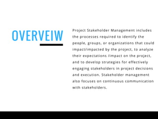 Project Stakeholder Management includes
the processes required to identify the
people, groups, or organizations that could
impact/impacted by the project, to analyze
their expectations /impact on the project,
and to develop strategies for effectively
engaging stakeholders in project decisions
and execution. Stakeholder management
also focuses on continuous communication
with stakeholders.
OVERVEIW
 