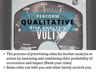QUALITATIVE
PERFORM
RISK ANALYSIS
The process of prioritizing risks for further analysis or
action by assessing and combining their probability of
occurrence and impact (Rank your risks)
Some risks can kills you and other barely scratch you.
 
