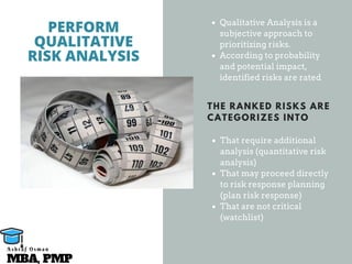 Qualitative Analysis is a
subjective approach to
prioritizing risks.
According to probability
and potential impact,
identified risks are rated
That require additional
analysis (quantitative risk
analysis)
That may proceed directly
to risk response planning
(plan risk response)
That are not critical
(watchlist)
PERFORM
QUALITATIVE
RISK ANALYSIS
THE RANKED RISKS ARE
CATEGORIZES INTO
MBA, PMP
A s h r a f O s m a n
 