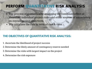 PERFORM QUANTITATIVE RISK ANALYSIS
THE OBJECTIVES OF QUANTITATIVE RISK ANALYSIS:
1. Ascertain the likelihood of project success
4. Determine the risk exposure
2. Determine the likely amount of contingency reserve needed
3. Determine the risks with largest impact on the project
The process of numerically analyzing the combined effect of
identified individual project risks and other sources of uncertainty
on overall project objectives.
We calculate the risk in term of cost & time.
 