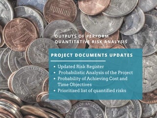 PROJECT DOCUMENTS UPDATES
OUTPUTS OF PERFORM
QUANTITATIVE RISK ANALYSIS
Updated Risk Register
Probabilistic Analysis of the Project
Probability of Achieving Cost and
Time Objectives
Prioritized list of quantified risks
 