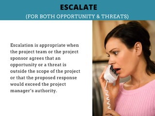 Escalation is appropriate when
the project team or the project
sponsor agrees that an
opportunity or a threat is
outside the scope of the project
or that the proposed response
would exceed the project
manager’s authority.
ESCALATE
(FOR BOTH OPPORTUNITY & THREATS)
 