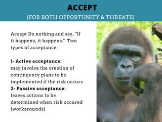 Accept Do nothing and say, "If
it happens, it happens." Two
types of acceptance:
1- Active acceptance:
may involve the creation of
contingency plans to be
implemented if the risk occurs
2- Passive acceptance:
leaves actions to be
determined when risk occured
(workarounds)
ACCEPT
(FOR BOTH OPPORTUNITY & THREATS)
 