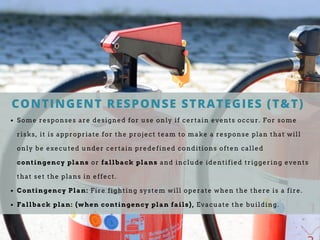 CONTINGENT RESPONSE STRATEGIES (T&T)
Some responses are designed for use only if certain events occur. For some
risks, it is appropriate for the project team to make a response plan that will
only be executed under certain predefined conditions often called
contingency plans or fallback plans and include identified triggering events
that set the plans in effect.
Contingency Plan: Fire fighting system will operate when the there is a fire.
Fallback plan: (when contingency plan fails), Evacuate the building.
 