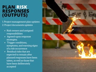 1. Project management plan updates
2. Project documents updates
Risk owners and assigned
responsibilities
Agreed-upon response
strategies;
Trigger conditions,
symptoms, and warning signs
of a risk occurrence
Residual risks that are
expected to remain after
planned responses have been
taken, as well as those that
have been deliberately
accepted
PLAN RISK
RESPONSES
(OUTPUTS)
 