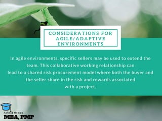 C O N S I D E R A T I O N S F O R
A G I L E / A D A P T I V E
E N V I R O N M E N T S
In agile environments, specific sellers may be used to extend the
team. This collaborative working relationship can
lead to a shared risk procurement model where both the buyer and
the seller share in the risk and rewards associated
with a project.
MBA, PMP
A s h r a f O s m a n
 