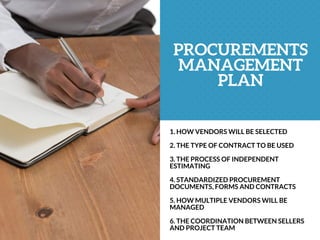 PROCUREMENTS
MANAGEMENT
PLAN
1. HOW VENDORS WILL BE SELECTED
2. THE TYPE OF CONTRACT TO BE USED
3. THE PROCESS OF INDEPENDENT
ESTIMATING
4. STANDARDIZED PROCUREMENT
DOCUMENTS, FORMS AND CONTRACTS
5. HOW MULTIPLE VENDORS WILL BE
MANAGED
6. THE COORDINATION BETWEEN SELLERS
AND PROJECT TEAM
 