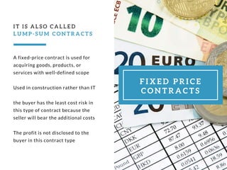 A fixed-price contract is used for
acquiring goods, products, or
services with well-defined scope
Used in construction rather than IT
the buyer has the least cost risk in
this type of contract because the
seller will bear the additional costs
The profit is not disclosed to the
buyer in this contract type 
IT IS ALSO CALLED
L U M P - S U M C O N T R A C T S
F I X E D P R I C E
C O N T R A C T S
 