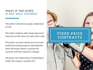 The seller is forced to accept a high level
of risk.
The seller needs to add a huge amount of
reserves to their price to cover their risks
The seller can more easily try to increase
profits by cutting scope or claiming that
work the buyer wants is outside the
contract and thus requires a change
the buyer can't determine if something is
within the scope or outside of it
WHAT IF THE SCOPE 
I S N O T W E L L D E F I N E D ?
F I X E D P R I C E
C O N T R A C T S
 