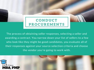 C O N D U C T
P R O C U R E M E N T S
The process of obtaining seller responses, selecting a seller and
awarding a contract. You narrow down your list of sellers to a few
who look like they might be good candidates, you evaluate all of
their responses against your source selection criteria and choose
the vendor you’re going to work with.
MBA, PMP
A s h r a f O s m a n
 