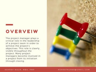 O V E R V E I W
The project manager plays a
critical role in the leadership
of a project team in order to
achieve the project’s
objectives. This role is clearly
visible throughout the
project. Many project
managers become involved in
a project from its initiation
through closing.
A S H R A F N U R 8 9 @ G M A I L . C O MA S H R A F N O U R , M B A , P M P
 