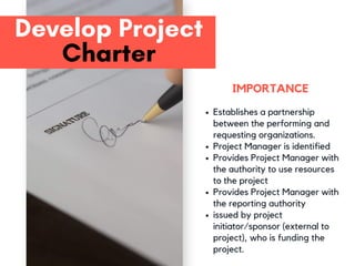 Develop Project
Charter
Establishes a partnership
between the performing and
requesting organizations.
Project Manager is identified
Provides Project Manager with
the authority to use resources
to the project
Provides Project Manager with
the reporting authority
issued by project
initiator/sponsor (external to
project), who is funding the
project.
IMPORTANCE
 