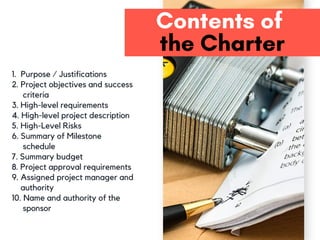 Contents of 
the Charter
1. Purpose / Justifications
2. Project objectives and success
criteria
3. High-level requirements
4. High-level project description
5. High-Level Risks
6. Summary of Milestone
schedule
7. Summary budget
8. Project approval requirements
9. Assigned project manager and
authority
10. Name and authority of the
sponsor
 