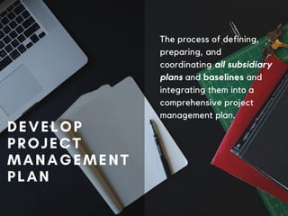 DEVELOP
PROJECT
MANAGEMENT
PLAN
The process of defining,
preparing, and
coordinating all subsidiary
plans and baselines and
integrating them into a
comprehensive project
management plan.
 