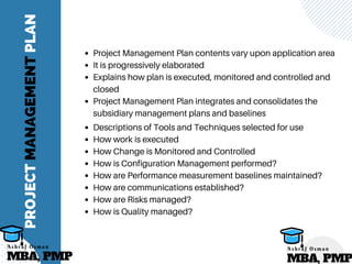 PROJECTMANAGEMENTPLAN
Project Management Plan contents vary upon application area
It is progressively elaborated
Explains how plan is executed, monitored and controlled and
closed
Project Management Plan integrates and consolidates the
subsidiary management plans and baselines
Descriptions of Tools and Techniques selected for use
How work is executed
How Change is Monitored and Controlled
How is Configuration Management performed?
How are Performance measurement baselines maintained?
How are communications established?
How are Risks managed?
How is Quality managed?
MBA, PMP
A s h r a f O s m a n
MBA, PMP
A s h r a f O s m a n
 
