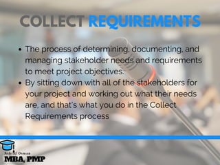 The process of determining, documenting, and
managing stakeholder needs and requirements
to meet project objectives.
By sitting down with all of the stakeholders for
your project and working out what their needs
are, and that’s what you do in the Collect
Requirements process
COLLECT REQUIREMENTS
MBA, PMP
A s h r a f O s m a n
 