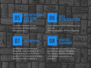 Includes: Nominal group
technique & Observation/
conversation.
INTERPERSONAL
AND TEAM
SKILLS
05
Data representation techniques can
include: 
Affinity diagrams & Mind mapping
DATA
REPRESENTATION06
Prototyping is a method of
obtaining early feedback on
requirements by providing a
model of the expected product
before actually building it.
PROTOTYPES07
It shows the boundaries of the
product scope by highlighting
the product and its interfaces
with people, processes, or
systems
CONTEXT
DIAGRAMS08
 