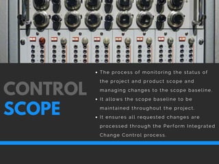 The process of monitoring the status of
the project and product scope and
managing changes to the scope baseline.
It allows the scope baseline to be
maintained throughout the project. 
It ensures all requested changes are
processed through the Perform Integrated
Change Control process.
CONTROL
SCOPE
 