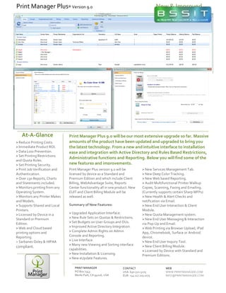 Print	
  Manager	
  Plus	
  9.0	
  will	
  be	
  our	
  most	
  extensive	
  upgrade	
  so	
  far.	
  Massive	
  
amounts	
  of	
  the	
  product	
  have	
  been	
  updated	
  and	
  upgraded	
  to	
  bring	
  you	
  
the	
  latest	
  technology.	
  From	
  a	
  new	
  and	
  intuitive	
  interface	
  to	
  installation	
  
ease	
  and	
  integration	
  with	
  Active	
  Directory	
  and	
  Rules	
  Based	
  Restrictions,	
  
Administrative	
  functions	
  and	
  Reporting.	
  Below	
  you	
  will	
  find	
  some	
  of	
  the	
  
new	
  features	
  and	
  improvements.	
  
1
Print	
  Manager	
  Plus	
  version	
  9.0	
  will	
  be	
  
licensed	
  by	
  device	
  as	
  a	
  Standard	
  and	
  
Premium	
  Edition	
  and	
  which	
  include	
  Client	
  
Billing,	
  WebAdvantage	
  Suite,	
  Reports	
  
Center	
  functionality	
  all	
  in	
  one	
  product.	
  New	
  
EUIT	
  and	
  Client	
  Billing	
  Module	
  will	
  be	
  
released	
  as	
  well.	
  
Summary	
  of	
  New	
  Features:	
  
>	
  Upgraded	
  Application	
  Interface.	
  	
  
>	
  New	
  Rule	
  Sets	
  on	
  Quotas	
  &	
  Restrictions.	
  
>	
  Set	
  Budgets	
  on	
  User	
  Groups	
  and	
  OUs.	
  
>	
  Improved	
  Active	
  Directory	
  Integration.	
  
>	
  Complete	
  Admin	
  Rights	
  on	
  Admin	
  
Console	
  and	
  Reporting.	
  
>	
  Live	
  Interface.	
  
>	
  Many	
  new	
  Viewing	
  and	
  Sorting	
  interface	
  
capabilities.	
  
>	
  New	
  Installation	
  &	
  Licensing.	
  
>	
  New	
  eUpdate	
  Features.	
  
2
>	
  New	
  Services	
  Management	
  Tab.	
  
>	
  New	
  Deep	
  Color	
  Tracking.	
  
>	
  New	
  Web	
  based	
  Reporting.	
  
>	
  Audit	
  Multifunctional	
  Printer	
  Walkup	
  
Copies,	
  Scanning,	
  Faxing	
  and	
  Emailing.	
  
(Currently	
  supports	
  certain	
  Sharp	
  MFPs)	
  
>	
  New	
  Health	
  &	
  Alert	
  Checks	
  and	
  
notification	
  via	
  Email.	
  
>	
  New	
  End	
  User	
  Interaction	
  &	
  Client	
  
Module.	
  
>	
  New	
  Quota	
  Management	
  system.	
  
>	
  New	
  End	
  User	
  Messaging	
  &	
  Interaction	
  
via	
  Pop-­‐Up	
  and	
  Email.	
  
>	
  Web	
  Printing	
  via	
  Browser	
  Upload,	
  iPad	
  
App,	
  Chromebook,	
  Surface	
  or	
  Android	
  
device.	
  
>	
  New	
  End	
  User	
  Inquiry	
  Tool.	
  
>	
  New	
  Client	
  Billing	
  Module.	
  
>	
  Licensed	
  by	
  Device	
  with	
  Standard	
  and	
  
Premium	
  Editions.	
  
	
  
	
  
At-­‐A-­‐Glance	
  
PRINT	
  MANAGER	
  
PO	
  Box	
  7343	
  
Menlo	
  Park,	
  CA	
  94026,	
  USA	
  
CONTACT	
  
USA:	
  650-­‐521-­‐5275	
  
EUR:	
  +44	
  117	
  205	
  0175	
  	
  
WEB	
  
WWW.PRINTMANAGER.COM	
  
INFO@PRINTMANAGER.COM	
  
>	
  Reduce	
  Printing	
  Costs.	
  
>	
  Immediate	
  Product	
  ROI.	
  
>	
  Data	
  Loss	
  Prevention.	
  
>	
  Set	
  Printing	
  Restrictions	
  
and	
  Quota	
  Rules.	
  
>	
  Set	
  Printing	
  Security.	
  	
  
>	
  Print	
  Job	
  Verification	
  and	
  
Authentication.	
  
>	
  Over	
  130	
  Reports,	
  Charts	
  
and	
  Statements	
  included.	
  
>	
  Monitors	
  printing	
  from	
  any	
  
Operating	
  System.	
  
>	
  Monitors	
  any	
  Printer	
  Makes	
  
and	
  Models.	
  
>	
  Supports	
  Shared	
  and	
  Local	
  
Printers.	
  
>	
  Licensed	
  by	
  Device	
  in	
  a	
  
Standard	
  or	
  Premium	
  
Edition.	
  
>	
  Web	
  and	
  Cloud	
  based	
  
printing	
  options	
  and	
  
Reporting.	
  
>	
  Sarbanes	
  Oxley	
  &	
  HIPAA	
  
compliant.	
  
Print	
  Manager	
  Plus®	
  Version	
  9.0	
   New	
  &	
  Improved	
  
 