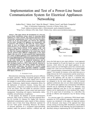 Implementation and Test of a Power-Line based
   Communication System for Electrical Appliances
                    Networking
               Andrea Ricci∗ , Valerio Aisa§ , Ilaria De Munari∗ , Valerio Cascio§ and Paolo Ciampolini∗
                             ∗ Dept.of Information Engineering, University of Parma, Parma, Italy.
                       Email: andrea.ricci@nemo.unipr.it, {ilaria.demunari, paolo.ciampolini}@unipr.it
                § Wrap S.p.A., Fabriano (AN), Italy. Email: {Valerio.Aisa, valerio.cascio}@indesitcompany.com



   Abstract— This paper discuss the development of a low-cost,
narrow-band transmission system, aimed at connecting digital
                                                                             Communication node                                       micro-
appliances to a home network. The proposed approach is based
                                                                          ( PLC , ZigBee , WiFi , ...)                              controller
on powerline communication (ULP: Ultra Low-cost Powerline),
                                                                                                                           AFE                       CPU
carried out on the power-supply wire between the appliance                                                                             ULP
                                                                                 micro-
and the outlet. Through ULP, appliance can communicate with                    controller
                                                                                                AFE                                 peripheral
a transceiver node located at the outlet, the “smart adapter”,
which, in turn, can ﬂexibly route messages toward external
control devices (e.g., for diagnostic purposes) or, more generally,                              Smart
                                                                                                Adapter
toward a home control network. At the appliance side, such                                                   Low-Cost
an approach allows for connectivity at extremely low costs, at                                      Power-Line Communication
                                                                                                                                 Digital Appliance
the same time keeping independent of the actual home control
network protocol (since different conﬁgurations of the smart                                        Home Network
adapter take care of it). To make practical their implementation
on a variety of digital appliances, ULP communication functions                                   Fig. 1.   Network structure.
have been implemented in a dedicated hardware device, conceived
as a dedicated peripheral for a general-purpose microcontroller.
In this work, details on the peripheral architecture and its
implementation are given. A prototype of the peripheral has           leaves the ﬁeld open to new smart solutions. A new approach
been developed, based on a FPGA board directly connected to           has been proposed in [5] and [6], based on a novel network
the microprocessor bus. This closely emulates the perspective         structure, which allows for each digital appliance to esta-
microcontroller architecture, and allowed for extensive testing
                                                                      blish an ultra low-cost half-duplex power-line communication
of the device under realistic operating conditions. Complete
characterization of ULP protocol has been carried out, estimating     (called ULP: Ultra Low-cost Powerline) on its power-supply
BER ﬁgures well below 10−6 .                                          cord. A general-purpose communication node (called a ”smart
                                                                      adapter”, SA) located, for instance, at the outlet then acts as a
                       I. I NTRODUCTION                               bridge between the ULP communication and the actual home-
   Microelectronic technology fostered the pervasive diffusion        networking protocols. Using this method, i) communication
of digital controllers. Modern household appliances embed             costs at the appliance side are kept at a minimum and,
microcontrollers to manage all tasks; digital cores are used,         ii) communication with the speciﬁc home-networking protocol
for example, to control electric actuators and to manage sensor       are delegated to the the smart adapter, so that the internal
signals. Furthermore, digital domain computation allows for           appliance architecture does not care about standard protocols
the deployment of innovative features. Among these new                at all, and the same appliance may communicate with different
characteristics, connectivity is expected to become a standard        networks just by exploiting the proper SA. Moreover, since
in the next future. This will enable for innovative services          appliance additional costs due to ULP are negligible, ULP
like preventive maintenance, remote control and smart power           features can be implemented on every produced item, regard-
management. Networking will improve functionality, safety,            less of its actual need of networking. As a side-effect, this
reliability and performance of appliances.                            provide an effective and inexpensive way for factory testing
   To this purpose, the adoption of several communication             as well.
protocols, either wired or wireless, had been proposed (Kon-             In a previous paper [5] a preliminary FPGA-based imple-
nex [2], LonTalk [1], Ethernet [3], ZigBee [4]). However,             mentation for ULP peripheral supporting upstream commu-
high-priced communication nodes, typical of these solutions,          nication was introduced; in this paper, an improved solution
prevent most of them from being effectively exploited for             will be discussed: some basics of the approach have been
low-cost “white goods” networking. Moreover, the absence              revised, aiming at lowering EMC disturbances, and at adding
of universal agreement on a recognized home-networking                some functionalities. In the following, the novel architecture is
standard, makes the protocol selection a difﬁcult task and            described, aiming at implementing the ULP algorithms into a
 