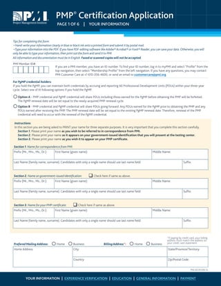 PMP®
Certification Application
PAGE 1 OF 6  |  YOUR INFORMATION
Tips for completing this form:
• Hand-write your information clearly in blue or black ink onto a printed form and submit it by postal mail.
•Type your information into the PDF. If you have PDF-editing software like Adobe® Acrobat® or Foxit® Reader, you can save your data. Otherwise, you will
only be able to type your information, then print out the form and send it to PMI.
All information and documentation must be in English. Faxedor scanned copieswill not beaccepted.
If you are a PMI member, you have an ID number. To find your ID number, log in to myPMI and select “Profile” from the
top navigation, then select “Membership Profile” from the left navigation. If you have any questions, you may contact
PMI Customer Care at +1 610-356-4600, or send an email to customercare@pmi.org.
For PgMP credential holders:
If you hold the PgMP, you can maintain both credentials by accruing and reporting 60 Professional Development Units (PDUs) within your three-year
cycle. Select one of th following options if you hold the PgMP.
	Option A - PMP credential and PgMP credential will share PDUs including those earned for the PgMP before obtaining the PMP will be forfeited.
The PgMP renewal date will be set equal to the newly-acquired PMP renewal cycle.
	Option B - PMP credential and PgMP credential will share PDUs going forward. Any PDUs earned for the PgMP prior to obtaining the PMP and any
PDUs earned after receiving the PMP. The PMP renewal date will be set equal to the existing PgMP renewal date. Therefore, renewal of the PMP
credential will need to occur with the renewal of the PgMP credential.
Instructions:
In this section you are being asked to PRINT your name for three separate purposes. It is very important that you complete this section carefully.
  Section 1. Please print your name as you wish to be referred to in correspondence from PMI.
  Section 2. Please print your name as it appears on your government-issued identification that you will present at the testing center.
  Section 3. Please print your name as you wish it to appear on your PMP certificate.
Section 1. Name for correspondence from PMI:
Prefix (Mr., Mrs., Ms., Dr.): First Name (given name): Middle Name:
Last Name (family name, surname). Candidates with only a single name should use last name field: Suffix:
Section 2. Name on government-issued identification:  Check here if same as above.
Prefix (Mr., Mrs., Ms., Dr.): First Name (given name): Middle Name:
Last Name (family name, surname). Candidates with only a single name should use last name field: Suffix:
Section 3. Name for your PMP certificate:  Check here if same as above.
Prefix (Mr., Mrs., Ms., Dr.): First Name (given name): Middle Name:
Last Name (family name, surname). Candidates with only a single name should use last name field: Suffix:
Prefered MailingAddress:  Home  Business BillingAddress*:  Home  Business
Home Address: City: State/Province/Territory:
Country: Zip/Postal Code:
PMI Member ID#:
*If paying by credit card, your billing
address must match the address on
your credit card statement.
PRA-232-2012(06-12)
YOUR INFORMATION | EXPERIENCE VERIFICATION | EDUCATION | GENERAL INFORMATION | PAYMENT
 