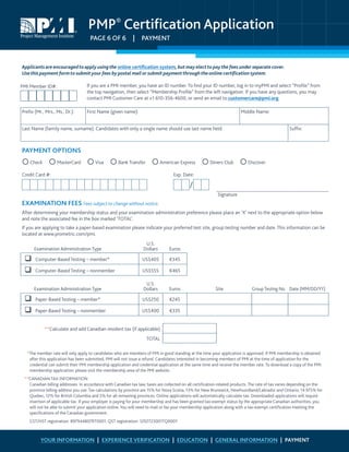 PMP®
Certification Application
PAGE 6 OF 6  |  PAYMENT
Applicantsare encouragedtoapply usingthe online certification system, but may electto paythe fees under separate cover.
Usethis payment formto submityour fees by postal mailor submit paymentthroughtheonline certification system.
If you are a PMI member, you have an ID number. To find your ID number, log in to myPMI and select “Profile” from
the top navigation, then select “Membership Profile” from the left navigation. If you have any questions, you may
contact PMI Customer Care at +1 610-356-4600, or send an email to customercare@pmi.org.
Prefix (Mr., Mrs., Ms., Dr.): First Name (given name): Middle Name:
Last Name (family name, surname). Candidates with only a single name should use last name field: Suffix:
PAYMENT OPTIONS
Check   MasterCard   Visa   Bank Transfer   American Express   Diners Club   Discover
Credit Card #: Exp. Date:
Signature
EXAMINATION FEES Fees subject to change without notice.
After determining your membership status and your examination administration preference please place an ‘X’ next to the appropriate option below
and note the associated fee in the box marked ‘TOTAL’.
If you are applying to take a paper-based examination please indicate your preferred test site, group testing number and date. This information can be
located at www.prometric.com/pmi.
Examination Administration Type
U.S.
Dollars Euros
 Computer-Based Testing – member* US$405 €345
 Computer-Based Testing – nonmember US$555 €465
Examination Administration Type
U.S.
Dollars Euros Site GroupTesting No. Date (MM/DD/YY)
 Paper-Based Testing – member* US$250 €245
 Paper-Based Testing – nonmember US$400 €335
**Calculate and add Canadian resident tax (if applicable)
TOTAL
*The member rate will only apply to candidates who are members of PMI in good standing at the time your application is approved. If PMI membership is obtained
after this application has been submitted, PMI will not issue a refund. Candidates interested in becoming members of PMI at the time of application for the
credential can submit their PMI membership application and credential application at the same time and receive the member rate. To download a copy of the PMI
membership application, please visit the membership area of the PMI website.
**CANADIAN TAX INFORMATION
Canadian billing addresses: In accordance with Canadian tax law, taxes are collected on all certification-related products. The rate of tax varies depending on the
province billing address you use. Tax calculations by province are 15% for Nova Scotia, 13% for New Brunswick, Newfoundland/Labrador and Ontario; 14.975% for
Quebec, 12% for British Columbia and 5% for all remaining provinces. Online applications will automatically calculate tax. Downloaded applications will require
insertion of applicable tax. If your employer is paying for your membership and has been granted tax-exempt status by the appropriate Canadian authorities, you
will not be able to submit your application online. You will need to mail or fax your membership application along with a tax-exempt certification meeting the
specifications of the Canadian government.
GST/HST registration: 897944807RT0001; QST registration: 1202723001TQ0001
YOUR INFORMATION | EXPERIENCE VERIFICATION | EDUCATION | GENERAL INFORMATION | PAYMENT
PMI Member ID#:
 