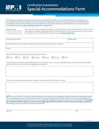 Certification Examination
Special Accommodations Form
The PMICertification Department complies with the Americans with Disabilities Act of 1990.To ensure equal opportunities for all qualified persons,
theCertification Department will make reasonable accommodations for candidates when appropriate. If you require special accommodations related
to a disability in order to take the examination, you must complete this form and submit it with your examination application (you can request special
accommodations through the online certification system when you apply online).
If you are a PMI member, you have an ID number. To find your ID number, log in to myPMI and select “Profile” from the
top navigation, then select “Membership Profile” from the left navigation. If you have any questions, you may contact
PMI Customer Care at +1 610-356-4600, or send an email to customercare@pmi.org.
First Name (given name): Middle Name:
Last Name (family name, surname). Candidates with only a single name should use last name field:
E-mail:
Which certification examination are you planning to take at this time?
CAPM PMP PgMP PMI-RMP PMI-SP PMI-ACP PfMP
Please identify the disability that substantially limits one or more of your sensory, manual, or speaking skills (e.g., disability that significantly impairs
your ability to arrive at, read, or otherwise complete, the examination):
Please list the special testing accommodation requested. Use a separate sheet if more space is needed:
NOTE:You must provide PMI’sCertification Department with written documentation from an appropriate health care professional supporting the need for
the accommodation that you are requesting.This documentation must include a diagnosis of your health condition and a specific recommendation for the
type of special testing accommodations you will require.This completed form and supporting medical documentation must be submitted to PMIalongwith
your completed certificationapplication. Failureto include supporting medicaldocumentationwill causeadelay in processingyourapplication.
PMI will not pay any costs you may incur in obtaining this information.
Signature Date
PMI Member ID#:
PMI prefers that you apply using the online certification system at PMI.org
14 Campus Blvd | Newtown Square, PA 19073-3299 USA | Fax: +1 610 239 2257
PRA-234-2011(06-13)
 