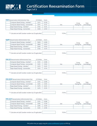 Certification Reexamination Form
Page 2 of 3
PMI prefers that you apply using the online certification system at PMI.org
PMP Reexamination Administration Fees US Dollars Euros
Computer-Based Testing – member* $275 € 230
Site
Group
Testing No.
Date
(mm/dd/yy)Computer-Based Testing – nonmember $375 € 315
Paper-Based Testing – member* $150 € 125
Paper-Based Testing – nonmember $300 € 250
** Calculate and add Canadian resident tax (if applicable) TOTAL
PgMP Reexamination Administration Fees US Dollars Euros
Computer-Based Testing – member* $600 € 490
Site
Group
Testing No.
Date
(mm/dd/yy)Computer-Based Testing – nonmember $800 € 655
Paper-Based Testing – member* $500 € 410
Paper-Based Testing – nonmember $700 € 570
** Calculate and add Canadian resident tax (if applicable) TOTAL
PMI-SP Reexamination Administration Fees US Dollars Euros
Computer-Based Testing – member* $335 € 280
Site
Group
Testing No.
Date
(mm/dd/yy)Computer-Based Testing – nonmember $435 € 365
Paper-Based Testing – member* $270 € 225
Paper-Based Testing – nonmember $370 € 310
** Calculate and add Canadian resident tax (if applicable) TOTAL
PMI-RMP Reexamination Administration Fees US Dollars Euros
Computer-Based Testing – member* $335 € 280
Site
Group
Testing No.
Date
(mm/dd/yy)Computer-Based Testing – nonmember $435 € 365
Paper-Based Testing – member* $270 € 225
Paper-Based Testing – nonmember $370 € 310
** Calculate and add Canadian resident tax (if applicable) TOTAL
PMI-ACP Reexamination Administration Fees US Dollars Euros
Computer-Based Testing – member* $335 € 280
Site
Group
Testing No.
Date
(mm/dd/yy)Computer-Based Testing – nonmember $395 € 330
Paper-Based Testing – member* $285 € 240
Paper-Based Testing – nonmember $345 € 290
** Calculate and add Canadian resident tax (if applicable) TOTAL
 