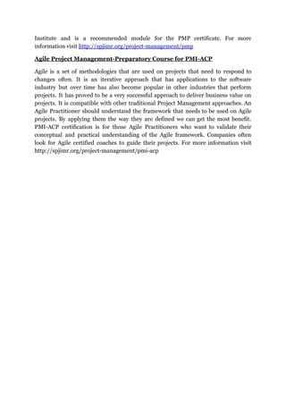 Institute and is a recommended module for the PMP certificate. For more
information visit ​http://spjimr.org/project-management/pmp
Agile Project Management-Preparatory Course for PMI-ACP
Agile is a set of methodologies that are used on projects that need to respond to
changes often. It is an iterative approach that has applications to the software
industry but over time has also become popular in other industries that perform
projects. It has proved to be a very successful approach to deliver business value on
projects. It is compatible with other traditional Project Management approaches. An
Agile Practitioner should understand the framework that needs to be used on Agile
projects. By applying them the way they are defined we can get the most benefit.
PMI-ACP certification is for those Agile Practitioners who want to validate their
conceptual and practical understanding of the Agile framework. Companies often
look for Agile certified coaches to guide their projects. For more information visit
http://spjimr.org/project-management/pmi-acp
 