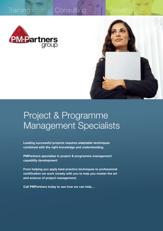 Training                  Consulting                           Delivery




     Project & Programme
     Management Specialists
     Leading successful projects requires adaptable techniques
     combined with the right knowledge and understanding.

     PMPartners specialise in project & programme management
     capability development

     From helping you apply best practice techniques to professional
     certification we work closely with you to help you master the art
     and science of project management.

     Call PMPartners today to see how we can help…
 